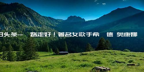 今日头条-一路走好！著名女歌手希妮德 奥康娜去世，17岁儿子去年才刚离世,明星周边,明星相关综合